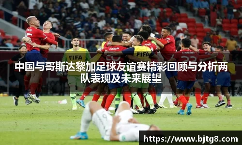 中国与哥斯达黎加足球友谊赛精彩回顾与分析两队表现及未来展望